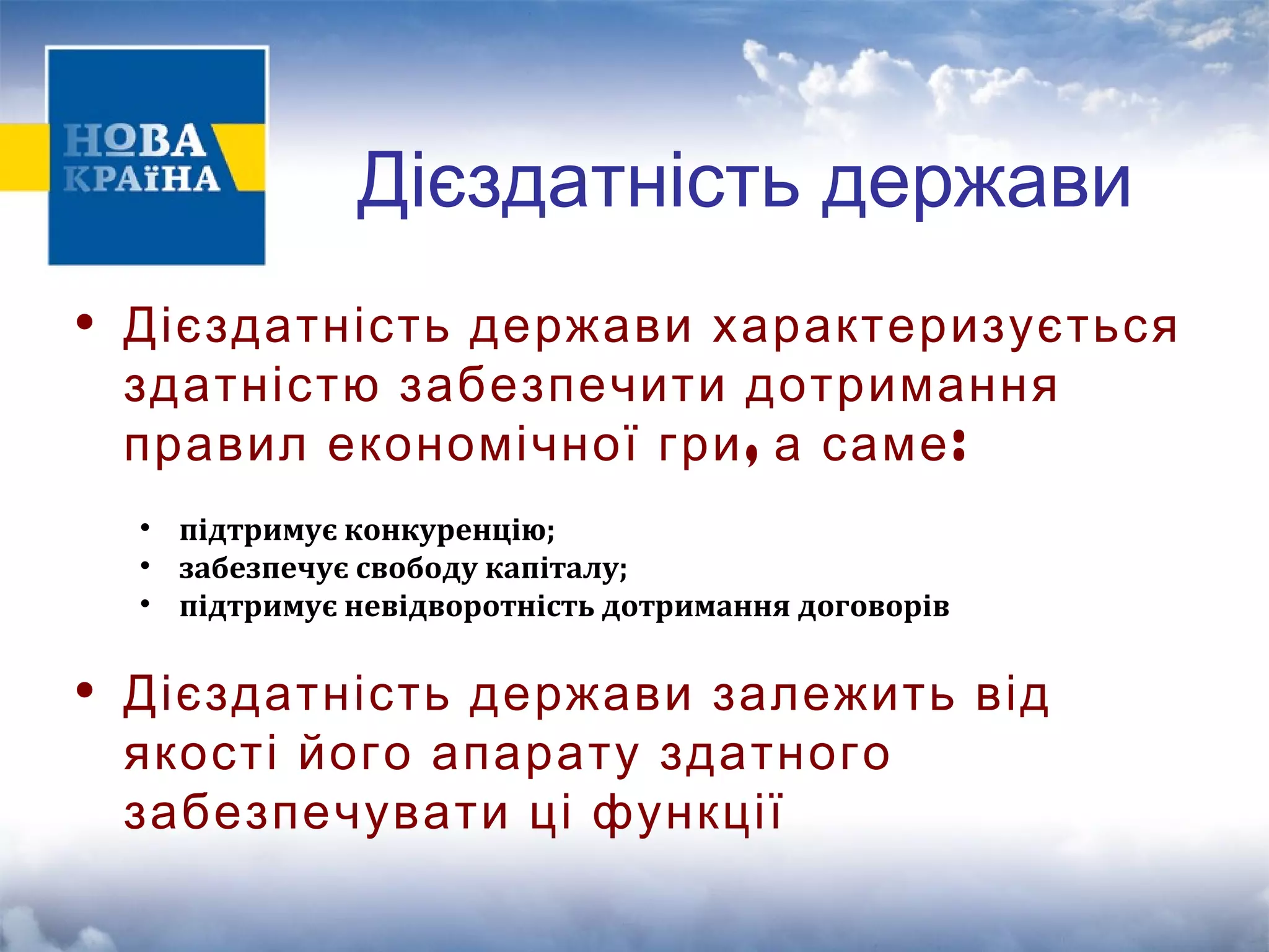 Дієздатність держави 
• Дієздатність держави характеризується 
здатністю забезпечити дотримання 
правил економічної гри, а саме: 
• підтримує конкуренцію; 
• забезпечує свободу капіталу; 
• підтримує невідворотність дотримання договорів 
• Дієздатність держави залежить від 
якості його апарату здатного 
забезпечувати ці функції 
 
