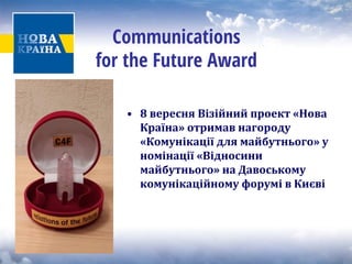 Communications for the Future Award 
• 
8 вересня Візійний проект «Нова Країна» отримав нагороду «Комунікації для майбутнього» у номінації «Відносини майбутнього» на Давоському комунікаційному форумі в Києві  