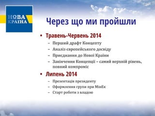 • 
Травень-Червень 2014 
– Перший драфт Концепту 
– Аналіз європейського досвіду 
– Приєднання до Нової Країни 
– Закінчення Концепції – самий верхній рівень, 
повний компроміс 
• 
Липень 2014 
– Презентація президенту 
– Оформлення групи при МінЕк 
– Старт роботи з владою 
Через що ми пройшли  
