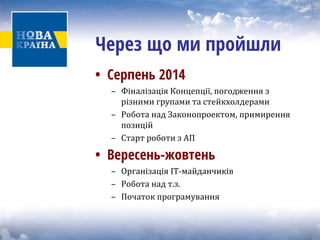 • 
Серпень 2014 
– Фіналізація Концепції, погодження з 
різними групами та стейкхолдерами 
– Робота над З 
аконопроектом, примирення 
позицій 
– Старт роботи з АП 
• 
Вересень-жовтень 
– 
Організація ІТ‐майданчиків 
– Робота над т.з. 
– Початок програмування 
Через що ми пройшли  