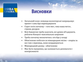 Висновки 
• Загальний план: команда волонтерські напрацьовує 
проект і сама йде впроваджувати 
• Страт сесія спочатку – «хто ми», «яка наша мета», 
строки, ресурси 
• Всіх бажаючих треба залучати, всі думки об’єднувати, 
роблячи Концепт максимально широким 
• Треба спочатку визначитись: хто йде у владу 
• Обов’язково побігати по міжнародних місіях – скоріш за 
все там є відповідь, вони координуються 
• Міжнародний досвід – обов’язково 
• Має бути підтримка, що залишається допомагати і 
контролювати 
 