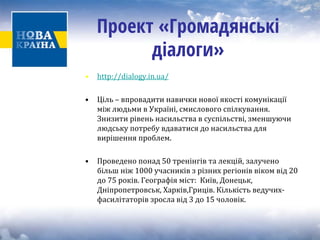 Проект «Громадянські діалоги» 
• 
http://dialogy.in.ua/ 
• 
Ціль – впровадити навички нової якості комунікаціїміж людьми в Україні, смислового спілкування. Знизити рівень насильства в суспільстві, зменшуючилюдську потребу вдаватися до насильства длявирішення проблем. 
• Проведено п 
онад 50 тренінгів та лекцій, залучено 
більш ніж 1000 учасників з різних регіонів віком від 20 
до 75 років. Географія міст: Київ, Донецьк, 
Дніпропетровськ, Харків,Гриців. Кількість ведучих‐ фасилітаторів зросла від 3 до 15 чоловік.  