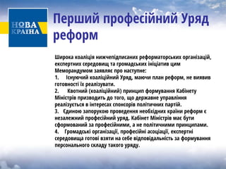 Перший професійний Уряд реформ 
Широка коаліція нижчепідписаних реформаторських організацій, експертних середовищ та громадських ініціатив цим Меморандумом заявляє про наступне: 
1. Існуючий коаліційний Уряд, маючи план реформ, не виявив готовності їх реалізувати. 
2. Квотний (коаліційний) принцип формування Кабінету Міністрів призводить до того, що державне управління реалізуєтьсявінтересахспонсорівполітичнихпартій. 
3. Єдиною запорукою проведення необхідних країни реформ є незалежний професійний уряд. Кабінет Міністрів має бути сформований за професійними, а не політичними принципами. 
4. Громадські організації, професійні асоціації, експертні середовища готові взяти на себе відповідальність за формування персонального складу такого уряду.  