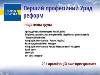 Перший професійний Уряд реформ 
Ініціативна група 
Громадянська Платформа Нова Країна 
Ініціатива українських випускників зарубіжних університетів "Профеcійний уряд“ 
Асоціація випускників “Аспен Україна” 
Реанімаційний Пакет Реформ 
Асоціація випускників Києво-Могилянської Академії 
Клуб Коло 
CEO Club 
ГО "Ліга інтернів" 
20+ організацій вже приєдналися  