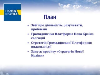 План 
• 
Звіт про діяльність: результати, проблеми 
• 
Громадянська Платформа Нова Країна сьогодні 
• 
Стратегія Громадянської Платформи: подальші дії 
• 
Запуск проекту «Стратегія Нової Країни»  