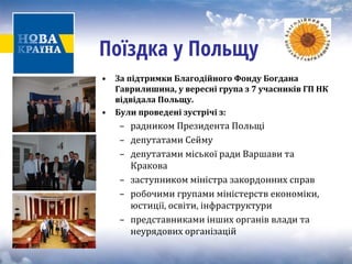 Поїздка у Польщу 
• 
За підтримки Благодійного Фонду Богдана Гаврилишина, у вересні група з 7 учасників ГП НК відвідала Польщу. 
• 
Були проведені зустрічі з: 
– радником Президента Польщі 
– депутатами Сейму 
– депутатами міської ради Варшави та 
Кракова 
– заступником міністра закордонних справ 
– робочими групами міністерств економіки, 
юстиції, освіти, інфраструктури 
– представниками інших органів влади та 
неурядових організацій 
 
