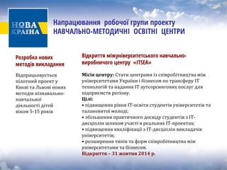 Напрацювання робочої групи проекту НАВЧАЛЬНО-МЕТОДИЧНІ ОСВІТНІ ЦЕНТРИ 
Розробка нових методів викладання 
Відпрацьовуєть 
ся 
пілотний проект у 
Києві та Львові новихметодів пізнавально‐ навчальної 
діяльності дітей 
віком 5‐15 років 
Відкриття міжуніверситетського навчально- виробничого центру «ІTSEA» 
Місія ц 
ентру: Стати центрами із співробітництва міжуніверситетами України і бізнесом по трансферу ІТтехнологій та надання ІТ аутсорсингових послуг дляпідприємств регіону. 
Цілі: 
• підвищення рівня ІТ‐освіти студентів університетів та 
талановитої молоді; 
• збільшення практичного досвіду студентів з IT‐ 
дисціплін шляхом участі в реальних ІТ‐проектах; 
• підвищення кваліфікації з IT‐дисціплін викладачів 
університетів; 
• розширення типів та форм співробітництва між 
університетами та бізнесом. 
Відкриття –31 жовтня 2014 р.  