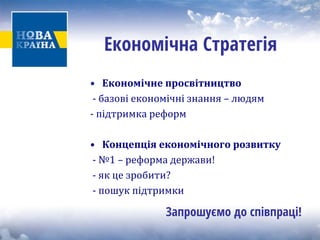 Економічна Стратегія 
• 
Економічне просвітництво 
‐ базові е 
кономічні знання – людям 
‐ підтримка реформ 
• 
Концепція економічного розвитку 
‐ №1 – реформа держави! 
‐ як це зробити? 
‐ пошук підтримки 
Запрошуємо до співпраці!  