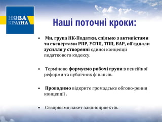 Наші поточні кроки: 
• 
Ми, група НКПодатки, 
спільно з активістами 
та експертами РПР, УСПП, ТПП, ВАР, об’єднали 
зусилля у створенні єдиної концепціїподаткового кодексу. 
• Терміново 
формуємо робочі групи з пенсійної 
реформи та публічних фінансів. 
• 
Проводимо відкрите громадське обгово‐рення 
концепції . 
• Створюємо пакет законопроектів. 
 