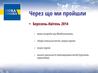 Через що ми пройшли 
• 
Березень-Квітень 2014 
– вияв потреби від МінЕкономіки, 
– збори консультантів, перші кроки 
– поділ групи 
– аналіз діяльності міжнародних місій (грузини, 
європейці) 
 