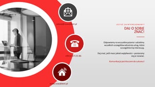 J E S T E Ś Z A I N T E R E S O W A N Y ?
DAJ O SOBIE
ZNAĆ!
____
Odpowiemy na wszystkiepytania i udzielimy
wszelkich szczegółówodnośnieusług, które
szczególnieCię interesują.
Daj znać, jeśli masz jakieś wątpliwości – postaramy
się je rozwiać.
Komunikacja jestkluczemdo sukcesu!
wiecej@nowyklient.pl
+48 22 671 01 86
www.nowyklient.pl
 