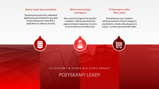 Mamy swoje bazy kontaktów
Dysponujemyautorską, całkowicie
legalną bazą kontaktów liczącą setki
tysięcy aktywnych rekordówz
podziałemna sektory i branże.
Własna technologia
mailingowa
Nasz autorskiprogramdo wysyłkii
walidator mailowy pozwala nam
zagwarantować najwyższy na rynku
procentdotarcia do odbiorców.
Przekazujemy tylko
#hot_leads
Kontaktujemy sięz osobami
zainteresowanymiTwoimiusługamii
produktami, a kiedy zdecydują sięna
zakup – przekazujemykontaktTobie.
C O J E S T E Ś M Y W S T A N I E D L A C I E B I E Z R O B I Ć ?
POZYSKAMY LEADY
 