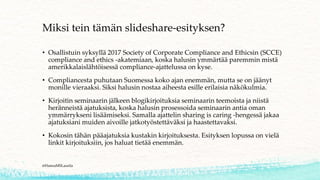 Miksi tein tämän slideshare-esityksen?
• Osallistuin syksyllä 2017 Society of Corporate Compliance and Ethicsin (SCCE)
compliance and ethics -akatemiaan, koska halusin ymmärtää paremmin mistä
amerikkalaislähtöisessä compliance-ajattelussa on kyse.
• Compliancesta puhutaan Suomessa koko ajan enemmän, mutta se on jäänyt
monille vieraaksi. Siksi halusin nostaa aiheesta esille erilaisia näkökulmia.
• Kirjoitin seminaarin jälkeen blogikirjoituksia seminaarin teemoista ja niistä
heränneistä ajatuksista, koska halusin prosessoida seminaarin antia oman
ymmärrykseni lisäämiseksi. Samalla ajattelin sharing is caring -hengessä jakaa
ajatuksiani muiden aivoille jatkotyöstettäväksi ja haastettavaksi.
• Kokosin tähän pääajatuksia kustakin kirjoituksesta. Esityksen lopussa on vielä
linkit kirjoituksiin, jos haluat tietää enemmän.
@HannaMSLaurila
 