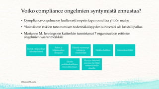 Voiko compliance ongelmien syntymistä ennustaa?
• Compliance-ongelma on luultavasti nopein tapa romuttaa yhtiön maine
• Yksittäisten riskien toteutumisen todennäköisyyden suhteen ei ole kristallipalloa
• Marianne M. Jennings on kuitenkin tunnistanut 7 organisaation eettisten
ongelmien vaaranmerkkiä:
@HannaMSLaurila
Kovat yksipuoliset
tulostavoitteet
Pelon ja
hiljaisuuden
ilmapiiri
Elämää suurempi
johtaja ja
mielistelijät
Heikko hallitus Intressikonfliktit
Täysin
poikkeuksellinen
innovatiivisuus
Hyvyys tietyissä
asioissa hyvittää
virheet toisilla
alueilla
 