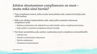 Johdon sitoutuminen complianceen on must –
mutta mikä siinä hiertää?
• Vain compliance-toimet, joilla on joka tason johdon tuki, tuottavat hyötyjä, joita
niillä haetaan
• Miksi siis edelleen keskustellaan siitä, miten johto saataisiin tukemaan
compliance-työtä
– Kaikissa yrityksissä ei ole selkeää kuvaa siitä, kenelle vastuu compliancesta kuuluu
– Joskus johto ei ymmärrä compliance-toimien hyötyjä
• Tarvitaan suostuttelua, joka asettaa vaatimuksia myös compliance-ammattilaisille
➢ Uskottavuus
➢ Yhteisen ymmärryksen hakeminen
➢ Näytön esittäminen
➢ Tunnetason huomioiminen
@HannaMSLaurila
 