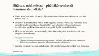 Sitä saa, mitä mittaa – pitäisikö eettisestä
toiminnasta palkita?
• Usein ajatellaan, ettei lakien ja ohjeistusten noudattamisesta kuulu tai tarvitse
palkita. PISTE.
• Jos uskot minun laillani, että se mitä organisaatioissa seurataan, vaikuttaa ihan
samalla tavalla compliance-tavoitteiden saavuttamiseen kuin muihinkin
tavoitteisiin, palkitsemiskeskusteluun pitää löytää uusi näkökulma
• Mitä jos annettaisiin tunnustusta hyvästä johtamistyöstä sen sijaan, että vain
rangaistaan virheistä?
➢Integrity leadership
• Palkitaan eettisten toimintatapojen tukemisesta – siis heitä, joita osallistuvat ja panostavat
aktiivisesti compliancen ja eettisten liiketoimintatapojen edistämiseen
• Samalla voitaisiin luopua ajatuksesta, että palkitseminen tarkoittaa vain bonuksia
@HannaMSLaurila
 