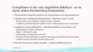 Compliance ei ole vain ongelmien ehkäisyä - se on
myös niiden löytämistä ja korjaamista
• Potentiaalisten ongelmien etsiminen ja ratkaiseminen ovat organisaation etu
• Läpinäkyvässä maailmassa liiketoiminnan ”compliance-pesu” ei riitä
– Pitää osoittaa, että compliance-ohjelma otetaan vakavasti
– Asiakkaat ja yhteiskumppanit odottavat usein vielä enemmän kuin viranomaiset
• Compliance on kuin tilkkutäkki – erilaisilla palasilla on oma tärkeä rooli
– Riskikartoitus ja riskien priorisointi
– Ohjeet - välttämätön runko
– Pelisääntöjen noudattamisen seuranta
– Pyrkimys löytää potentiaaliset ongelmat ajoissa ja systemaattisesti puuttua niihin
– Uskallus puuttua menettelyvirheisiin joka tasolla
• Mieti heti alussa pari askelta eteenpäin – toimien tehokkuus kasvaa
@HannaMSLaurila
 