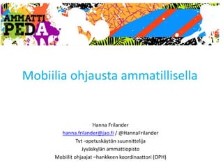 Mobiilia ohjausta ammatillisella 
Hanna Frilander 
hanna.frilander@jao.fi / @HannaFrilander 
Tvt -opetuskäytön suunnittelija 
Jyväskylän ammattiopisto 
Mobiilit ohjaajat –hankkeen koordinaattori (OPH) 
 