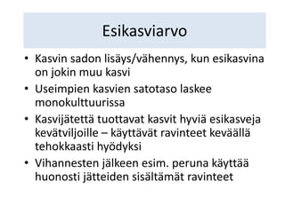 Esikasviarvo
• Kasvin sadon lisäys/vähennys, kun esikasvina
on jokin muu kasvi
• Useimpien kasvien satotaso laskee
monokulttuurissa
• Kasvijätettä tuottavat kasvit hyviä esikasveja
kevätviljoille – käyttävät ravinteet keväällä
tehokkaasti hyödyksi
• Vihannesten jälkeen esim. peruna käyttää
huonosti jätteiden sisältämät ravinteet
 