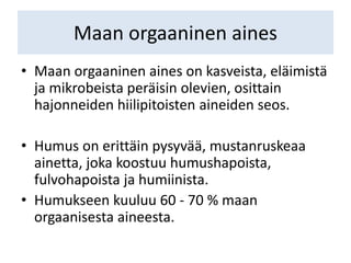 Maan orgaaninen aines
• Maan orgaaninen aines on kasveista, eläimistä
ja mikrobeista peräisin olevien, osittain
hajonneiden hiilipitoisten aineiden seos.
• Humus on erittäin pysyvää, mustanruskeaa
ainetta, joka koostuu humushapoista,
fulvohapoista ja humiinista.
• Humukseen kuuluu 60 - 70 % maan
orgaanisesta aineesta.
 