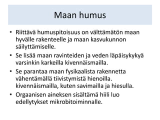 Maan humus
• Riittävä humuspitoisuus on välttämätön maan
hyvälle rakenteelle ja maan kasvukunnon
säilyttämiselle.
• Se lisää maan ravinteiden ja veden läpäisykykyä
varsinkin karkeilla kivennäismailla.
• Se parantaa maan fysikaalista rakennetta
vähentämällä tiivistymistä hienoilla.
kivennäismailla, kuten savimailla ja hiesulla.
• Orgaanisen aineksen sisältämä hiili luo
edellytykset mikrobitoiminnalle.
 