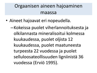 Orgaanisen aineen hajoaminen
maassa
• Aineet hajoavat eri nopeudella.
–Kokeissa puolet viherlannoituksesta ja
olkilannasta mineralisoitui kolmessa
kuukaudessa, puolet oljista 12
kuukaudessa, puolet maatuneesta
turpeesta 22 vuodessa ja puolet
selluloosateollisuuden ligniinistä 36
vuodessa (Erviö 1995).
 