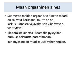 Maan orgaaninen aines
• Suomessa maiden orgaanisen aineen määrä
on säilynyt korkeana, mutta se on
laskusuunnassa viljavaltaisen viljelytavan
yleistyttyä.
• Eloperäistä ainetta lisäämällä pystytään
humuspitoisuutta parantamaan,
kun myös maan muokkausta vähennetään.
 