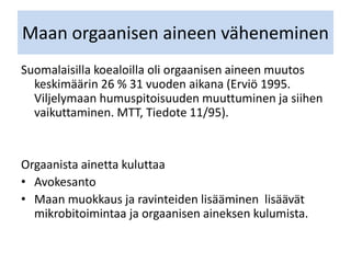 Maan orgaanisen aineen väheneminen
Suomalaisilla koealoilla oli orgaanisen aineen muutos
keskimäärin 26 % 31 vuoden aikana (Erviö 1995.
Viljelymaan humuspitoisuuden muuttuminen ja siihen
vaikuttaminen. MTT, Tiedote 11/95).
Orgaanista ainetta kuluttaa
• Avokesanto
• Maan muokkaus ja ravinteiden lisääminen lisäävät
mikrobitoimintaa ja orgaanisen aineksen kulumista.
 
