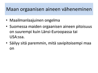 Maan orgaanisen aineen väheneminen
• Maailmanlaajuinen ongelma
• Suomessa maiden orgaanisen aineen pitoisuus
on suurempi kuin Länsi-Euroopassa tai
USA:ssa.
• Säilyy sitä paremmin, mitä savipitoisempi maa
on
 