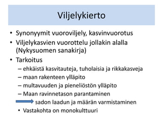 Viljelykierto
• Synonyymit vuoroviljely, kasvinvuorotus
• Viljelykasvien vuorottelu jollakin alalla
(Nykysuomen sanakirja)
• Tarkoitus
– ehkäistä kasvitauteja, tuholaisia ja rikkakasveja
– maan rakenteen ylläpito
– multavuuden ja pieneliöstön ylläpito
– Maan ravinnetason parantaminen
sadon laadun ja määrän varmistaminen
• Vastakohta on monokulttuuri
 