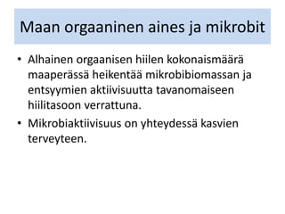 Maan orgaaninen aines ja mikrobit
• Alhainen orgaanisen hiilen kokonaismäärä
maaperässä heikentää mikrobibiomassan ja
entsyymien aktiivisuutta tavanomaiseen
hiilitasoon verrattuna.
• Mikrobiaktiivisuus on yhteydessä kasvien
terveyteen.
 