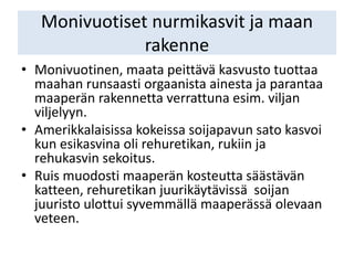 Monivuotiset nurmikasvit ja maan
rakenne
• Monivuotinen, maata peittävä kasvusto tuottaa
maahan runsaasti orgaanista ainesta ja parantaa
maaperän rakennetta verrattuna esim. viljan
viljelyyn.
• Amerikkalaisissa kokeissa soijapavun sato kasvoi
kun esikasvina oli rehuretikan, rukiin ja
rehukasvin sekoitus.
• Ruis muodosti maaperän kosteutta säästävän
katteen, rehuretikan juurikäytävissä soijan
juuristo ulottui syvemmällä maaperässä olevaan
veteen.
 