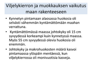 Viljelykierron ja muokkauksen vaikutus
maan rakenteeseen
• Kynnetyn pintamaan alaosassa huokosia oli
selvästi vähemmän kyntämättömään maahan
verrattuna.
• Kyntämättömässä maassa johtokyky oli 15 cm
syvyydessä korkeampi kuin kynnetyssä maassa.
Myös 55 cm syvyydessä olevia huokosia oli
enemmän.
• Johtokyky ja makrohuokosten määrä kasvoi
pintamaassa ylöspäin mentäessä, kun
viljelykierrossa oli monivuotisia kasveja.
 