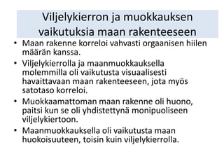 Viljelykierron ja muokkauksen
vaikutuksia maan rakenteeseen
• Maan rakenne korreloi vahvasti orgaanisen hiilen
määrän kanssa.
• Viljelykierrolla ja maanmuokkauksella
molemmilla oli vaikutusta visuaalisesti
havaittavaan maan rakenteeseen, jota myös
satotaso korreloi.
• Muokkaamattoman maan rakenne oli huono,
paitsi kun se oli yhdistettynä monipuoliseen
viljelykiertoon.
• Maanmuokkauksella oli vaikutusta maan
huokoisuuteen, toisin kuin viljelykierrolla.
 