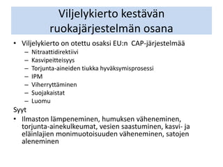 Viljelykierto kestävän
ruokajärjestelmän osana
• Viljelykierto on otettu osaksi EU:n CAP-järjestelmää
– Nitraattidirektiivi
– Kasvipeitteisyys
– Torjunta-aineiden tiukka hyväksymisprosessi
– IPM
– Viherryttäminen
– Suojakaistat
– Luomu
Syyt
• Ilmaston lämpeneminen, humuksen väheneminen,
torjunta-ainekulkeumat, vesien saastuminen, kasvi- ja
eläinlajien monimuotoisuuden väheneminen, satojen
aleneminen
 