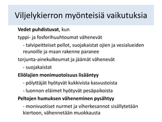 Viljelykierron myönteisiä vaikutuksia
Vedet puhdistuvat, kun
typpi- ja fosforihuuhtoumat vähenevät
- talvipeitteiset pellot, suojakaistat ojien ja vesialueiden
reunoille ja maan rakenne paranee
torjunta-ainekulkeumat ja jäämät vähenevät
- suojakaistat
Eliölajien monimuotoisuus lisääntyy
- pölyttäjät hyötyvät kukkivista kasvustoista
- luonnon eläimet hyötyvät pesäpaikoista
Peltojen humuksen väheneminen pysähtyy
- monivuotiset nurmet ja viherkesannot sisällytetään
kiertoon, vähennetään muokkausta
 