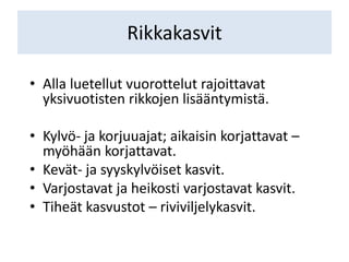 Rikkakasvit
• Alla luetellut vuorottelut rajoittavat
yksivuotisten rikkojen lisääntymistä.
• Kylvö- ja korjuuajat; aikaisin korjattavat –
myöhään korjattavat.
• Kevät- ja syyskylvöiset kasvit.
• Varjostavat ja heikosti varjostavat kasvit.
• Tiheät kasvustot – riviviljelykasvit.
 