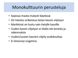 Monokulttuurin perusteluja
• Sopivaa maata niukasti käytössä
• On haluttu erikoistua tietyn kasvin viljelyyn
• Markkinat on luotu vain tietylle kasville
• Uuden kasvin viljelyyn ei tilalla ole koneita ja
rakennuksia
• Uuden/uusien kasvien viljely oudoksuttaa
• Ei ilmennyt ongelmia
 