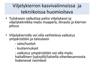 Viljelykierron kasvivalinnoissa ja
tekniikoissa huomioitava
• Tulokseen vaikuttaa paitsi viljelykasvi ja
viljelytekniikka myös maaperä, ilmasto ja kierron
pituus
• Viljelykierrolla voi olla vaihteleva vaikutus
ympäristöön ja talouteen
- sato/tuotot
- kustannukset
- vaikutus ympäristöön voi olla myös
haitallinen (syksyllä/talvella viherkesannosta
liukenevat ravinteet
 