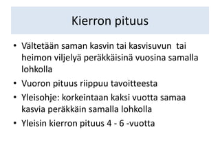 Kierron pituus
• Vältetään saman kasvin tai kasvisuvun tai
heimon viljelyä peräkkäisinä vuosina samalla
lohkolla
• Vuoron pituus riippuu tavoitteesta
• Yleisohje: korkeintaan kaksi vuotta samaa
kasvia peräkkäin samalla lohkolla
• Yleisin kierron pituus 4 - 6 -vuotta
 