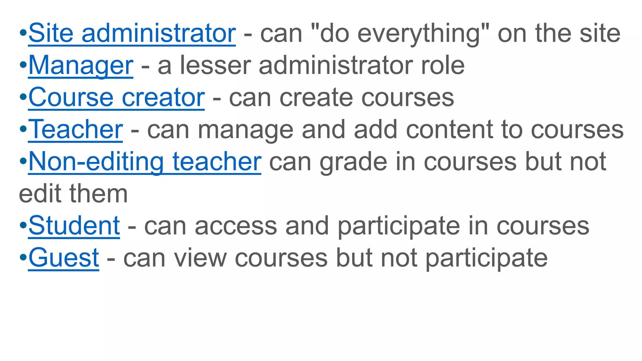 •Site administrator - can "do everything" on the site
•Manager - a lesser administrator role
•Course creator - can create courses
•Teacher - can manage and add content to courses
•Non-editing teacher can grade in courses but not
edit them
•Student - can access and participate in courses
•Guest - can view courses but not participate