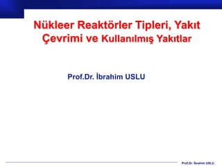 Prof.Dr. İbrahim USLU
Nükleer Reaktörler Tipleri, Yakıt
Çevrimi ve Kullanılmış Yakıtlar
Prof.Dr. İbrahim USLU
 