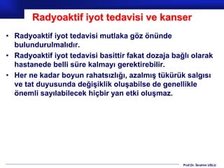 Prof.Dr. İbrahim USLU
Radyoaktif iyot tedavisi ve kanser
• Radyoaktif iyot tedavisi mutlaka göz önünde
bulundurulmalıdır.
• Radyoaktif iyot tedavisi basittir fakat dozaja bağlı olarak
hastanede belli süre kalmayı gerektirebilir.
• Her ne kadar boyun rahatsızlığı, azalmış tükürük salgısı
ve tat duyusunda değişiklik oluşabilse de genellikle
önemli sayılabilecek hiçbir yan etki oluşmaz.
 