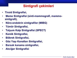 Prof.Dr. İbrahim USLU
Sintigrafi çekimleri
• Tiroid Sintigrafisi,
• Meme Sintigrafisi (sinti-mammografi, mammo-
sintigrafi),
• Nöro-endokrin sintigrafiler (MIBG)
• Tümör Sintigrafisi,
• Talyum Kalp Sintigrafisi (SPECT)
• Kemik Sintigrafisi,
• Böbrek Sintigrafisi,
• Göz Yaşı Kanalları Sintigrafisi,
• Barsak kanama sintigrafisi,
• Akciğer Sintigrafisi
 