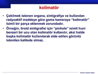 Prof.Dr. İbrahim USLU
kolimatör
• Çekilmek istenen organa, sintigrafiye ve kullanılan
radyoaktif maddeye göre gama kameraya “kolimatör”
isimli bir parça eklenmek zorundadır.
• Örneğin, tiroid sintigrafisi için “pinhole” isimli huni
benzeri bir ucu olan kolimatör kullanılır, aksi halde
başka kolimatör kullanılarak elde edilen görüntü
istenilen kalitede olmaz.
 