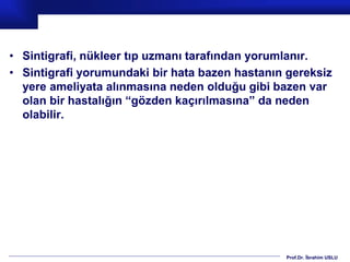 Prof.Dr. İbrahim USLU
• Sintigrafi, nükleer tıp uzmanı tarafından yorumlanır.
• Sintigrafi yorumundaki bir hata bazen hastanın gereksiz
yere ameliyata alınmasına neden olduğu gibi bazen var
olan bir hastalığın “gözden kaçırılmasına” da neden
olabilir.
 