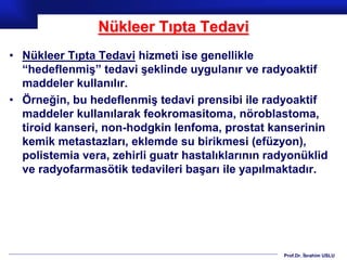 Prof.Dr. İbrahim USLU
Nükleer Tıpta Tedavi
• Nükleer Tıpta Tedavi hizmeti ise genellikle
“hedeflenmiş” tedavi şeklinde uygulanır ve radyoaktif
maddeler kullanılır.
• Örneğin, bu hedeflenmiş tedavi prensibi ile radyoaktif
maddeler kullanılarak feokromasitoma, nöroblastoma,
tiroid kanseri, non-hodgkin lenfoma, prostat kanserinin
kemik metastazları, eklemde su birikmesi (efüzyon),
polistemia vera, zehirli guatr hastalıklarının radyonüklid
ve radyofarmasötik tedavileri başarı ile yapılmaktadır.
 