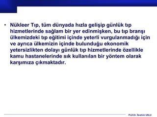 Prof.Dr. İbrahim USLU
• Nükleer Tıp, tüm dünyada hızla gelişip günlük tıp
hizmetlerinde sağlam bir yer edinmişken, bu tıp branşı
ülkemizdeki tıp eğitimi içinde yeterli vurgulanmadığı için
ve ayrıca ülkemizin içinde bulunduğu ekonomik
yetersizlikten dolayı günlük tıp hizmetlerinde özellikle
kamu hastanelerinde sık kullanılan bir yöntem olarak
karşımıza çıkmaktadır.
 