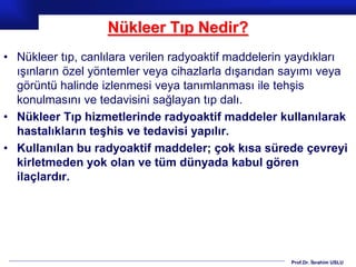 Prof.Dr. İbrahim USLU
Nükleer Tıp Nedir?
• Nükleer tıp, canlılara verilen radyoaktif maddelerin yaydıkları
ışınların özel yöntemler veya cihazlarla dışarıdan sayımı veya
görüntü halinde izlenmesi veya tanımlanması ile tehşis
konulmasını ve tedavisini sağlayan tıp dalı.
• Nükleer Tıp hizmetlerinde radyoaktif maddeler kullanılarak
hastalıkların teşhis ve tedavisi yapılır.
• Kullanılan bu radyoaktif maddeler; çok kısa sürede çevreyi
kirletmeden yok olan ve tüm dünyada kabul gören
ilaçlardır.
 