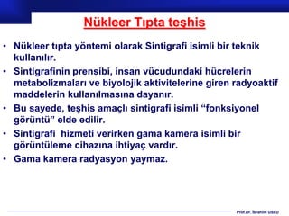 Prof.Dr. İbrahim USLU
Nükleer Tıpta teşhis
• Nükleer tıpta yöntemi olarak Sintigrafi isimli bir teknik
kullanılır.
• Sintigrafinin prensibi, insan vücudundaki hücrelerin
metabolizmaları ve biyolojik aktivitelerine giren radyoaktif
maddelerin kullanılmasına dayanır.
• Bu sayede, teşhis amaçlı sintigrafi isimli “fonksiyonel
görüntü” elde edilir.
• Sintigrafi hizmeti verirken gama kamera isimli bir
görüntüleme cihazına ihtiyaç vardır.
• Gama kamera radyasyon yaymaz.
 